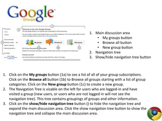 1. Main discussion area
• My groups button
• Browse all button
• New group button
2. Navigation tree
3. Show/hide navigation tree button
1. Click on the My groups button (1a) to see a list of all of your group subscriptions.
Click on the Browse all button (1b) to Browse all groups starting with a list of group
categories. Click on the New group button (1c) to create a new group.
2. The Navigation Tree is visable on the left for users who are logged-in and have
visited a group (new users, or users who are not logged in will not see the
navigation tree). This tree contains groupings of groups and other information.
3. Click on the show/hide navigation tree button () to hide the navigation tree and
expand the main discussion area. Click the show navigation tree button to show the
navigation tree and collapse the main discussion area.
 