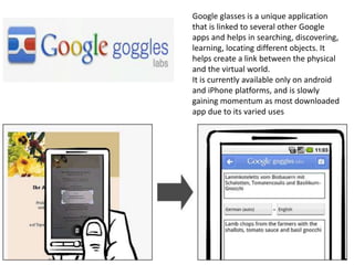 Google glasses is a unique application
that is linked to several other Google
apps and helps in searching, discovering,
learning, locating different objects. It
helps create a link between the physical
and the virtual world.
It is currently available only on android
and iPhone platforms, and is slowly
gaining momentum as most downloaded
app due to its varied uses
 
