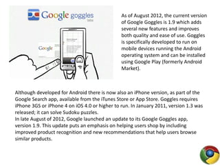 As of August 2012, the current version
of Google Goggles is 1.9 which adds
several new features and improves
both quality and ease of use. Goggles
is specifically developed to run on
mobile devices running the Android
operating system and can be installed
using Google Play (formerly Android
Market).
Although developed for Android there is now also an iPhone version, as part of the
Google Search app, available from the iTunes Store or App Store. Goggles requires
iPhone 3GS or iPhone 4 on iOS 4.0 or higher to run. In January 2011, version 1.3 was
released; it can solve Sudoku puzzles.
In late August of 2012, Google launched an update to its Google Goggles app,
version 1.9. This update puts an emphasis on helping users shop by including
improved product recognition and new recommendations that help users browse
similar products.
 