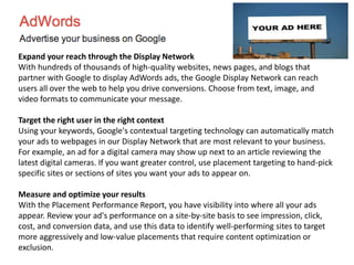Expand your reach through the Display Network
With hundreds of thousands of high-quality websites, news pages, and blogs that
partner with Google to display AdWords ads, the Google Display Network can reach
users all over the web to help you drive conversions. Choose from text, image, and
video formats to communicate your message.
Target the right user in the right context
Using your keywords, Google's contextual targeting technology can automatically match
your ads to webpages in our Display Network that are most relevant to your business.
For example, an ad for a digital camera may show up next to an article reviewing the
latest digital cameras. If you want greater control, use placement targeting to hand-pick
specific sites or sections of sites you want your ads to appear on.
Measure and optimize your results
With the Placement Performance Report, you have visibility into where all your ads
appear. Review your ad's performance on a site-by-site basis to see impression, click,
cost, and conversion data, and use this data to identify well-performing sites to target
more aggressively and low-value placements that require content optimization or
exclusion.
 