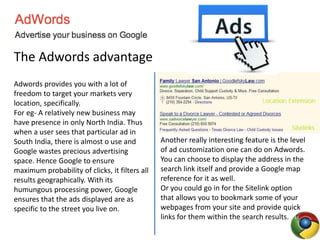 The Adwords advantage
Adwords provides you with a lot of
freedom to target your markets very
location, specifically.
For eg- A relatively new business may
have presence in only North India. Thus
when a user sees that particular ad in
South India, there is almost o use and
Google wastes precious advertising
space. Hence Google to ensure
maximum probability of clicks, it filters all
results geographically. With its
humungous processing power, Google
ensures that the ads displayed are as
specific to the street you live on.
Another really interesting feature is the level
of ad customization one can do on Adwords.
You can choose to display the address in the
search link itself and provide a Google map
reference for it as well.
Or you could go in for the Sitelink option
that allows you to bookmark some of your
webpages from your site and provide quick
links for them within the search results.
 