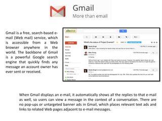 Gmail is a free, search-based e-
mail (Web mail) service, which
is accessible from a Web
browser anywhere in the
world. The backbone of Gmail
is a powerful Google search
engine that quickly finds any
message an account owner has
ever sent or received.
When Gmail displays an e-mail, it automatically shows all the replies to that e-mail
as well, so users can view a message in the context of a conversation. There are
no pop-ups or untargeted banner ads in Gmail, which places relevant text ads and
links to related Web pages adjacent to e-mail messages.
 