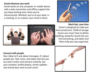 Email wherever you work
Gmail works on any computer or mobile device
with a data connection and offline support lets
you keep working even when you’re
disconnected. Whether you're at your desk, in
a meeting, or on a plane, your email is there.
Work fast, save time
Gmail is designed to make you
more productive. 25GB of storage
means you never have to delete
anything, powerful search lets you
find everything, and labels and
filters help you stay organized.
Connect with people
Your inbox isn't just about messages, it's about
people too. Text, voice, and video chat lets you
see who’s online and connect instantly. See
your contacts’ profile photos, recent updates
and shared docs next to each email.
 