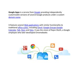 It features several Web applications with similar functionality to
traditional office suites, including Gmail, Google Groups,Google
Calendar, Talk, Docs and Sites. It was the vision of Rajen Sheth, a Google
employee who later developed Chromebooks
Google Apps is a service from Google providing independently
customizable versions of several Google products under a custom
domain name.
 