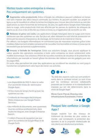 Mettez toute votre entreprise à niveau.
Pas uniquement ses systèmes.
    Augmentez votre productivité. Grâce à Google, les utilisateurs peuvent collaborer en temps
réel sans imposer des allers-retours continuels aux ﬁchiers. Ils peuvent accéder aux projets en
ligne où qu’ils travaillent et utiliser la recherche intégrée pour trouver des informations au sein des
applications ou dans l’ensemble de l’entreprise. De plus, les applications Google étant hébergées
dans le nuage, votre productivité n’est pas a ectée par les pannes du système, les attaques de
spams ou de virus ni les arrêts liés aux mises à niveau ou à l’application de correctifs sur site.
   Réduisez et gérez vos coûts. Les applications Google hébergées dans le nuage sont moins
coûteuses que des systèmes sur site. Qui plus est, elles réduisent le coût total de possession en
diminuant les besoins d’assistance, de stockage, de formation et de matériel en interne.
Par ailleurs, vos budgets informatiques ne connaissent pas de mauvaises surprises grâce à des
modèles d’abonnement simples comprenant de nouvelles fonctionnalités et mises à niveau qui ne
nécessitent pas de licences supplémentaires.
    Innovez à l’échelle de l’entreprise. Grâce aux solutions Google, vous pouvez appliquer la
valeur ajoutée des opérations existantes à toute votre entreprise ou revoir entièrement votre
modèle économique. Ces solutions o rent de nouvelles manières de visualiser et de présenter les
informations, par exemple en faisant glisser les données des tableurs vers les gadgets puis vers
les pages Web.
En outre, elles permettent de créer des applications qui accélèrent les résultats ou vont jusqu’à
transformer complètement votre façon de mener vos activités.




Google, c’est :                                       "Au delà des aspects coûts qui sont prédomi-
                                                      nants dans le contexte actuel, ce sont d'une
• une disponibilité de 99,9 % dans le cadre           part les nombreux services collaboratifs
  d’un accord de niveau de service pour               proposés par la solution et la standardisation
  Google Apps ;                                       imposée qui ont été déterminants dans le
                                                      choix de Google Apps"
• 10 fois moins de temps d’arrêt qu’avec les
  systèmes sur site ;                                 Olivier Carré-Pierrat, Directeur des
• 3 milliards de messages électroniques               infrastructures Euromaster, France
  ﬁltrés chaque jour par Google Postini
  Services ;
• des milliards de documents, avec quasiment          Pouquoi faire confiance à Google
  tous les contenus professionnels, dans              Apps ?
  toutes les langues, avec Google Entreprise
 Search ;                                             Google exploite l’un des réseaux de
                                                      traitement de données les plus vastes au
• 1 million d’heures de navigation par jour           monde ; par conséquent, la protection des
  parmi les contenus de Google Maps et de             données et de la propriété intellectuelle de
  Google Earth.                                       nos clients est absolument prioritaire.
 