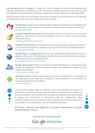 Les entreprises sur un nuage. Le nuage ou « cloud » désigne un modèle technologique qui
      héberge applications et données sur des centres de données distribués, hors site, qui sont
      accessibles via Internet par les ordinateurs et appareils mobiles équipés d’un navigateur Web.
      Dans le nuage et dans votre entreprise, les solutions Google Entreprise fonctionnent à l’échelle
      du monde entier pour vous aider à créer de la valeur ajoutée.

                        Google Apps Applications professionnelles intégrées permettant aux utilisateurs de
                        communiquer et de collaborer de manière sécurisée, à tout moment et en tout lieu.
                        www.google.fr/apps
                        Google Enterprise Search Recherche rapide et e cace de sites intranet ou Internet
                        aidant les utilisateurs à trouver les éléments dont ils ont besoin pour prendre les
                        bonnes décisions.
                        www.google.fr/enterprise/search
                        Google Postini Services Protection basée sur le nuage de toute messagerie électroni-
                        que : prévention des spams, cryptage, archivage et conformité aux réglementations.
                        www.google.fr/postini
                        Google Maps et Google Earth Services de cartographie performants et faciles à
                        déployer o rant des fonctionnalités avancées ainsi qu’une garantie de sécurité pour
                        les données privées et professionnelles.
                        www.google.fr/enterprise/earthmaps
                        Google App Engine Plateforme ouverte permettant d’héberger sur l’infrastructure de
                        Google des applications Web destinées au public, des applications dédiées ou des
                        outils professionnels.
                        code.google.com/appengine
                        Android Appareils mobiles comprenant un système d’exploitation, un intergiciel et
                        des applications clés destinées à faciliter la personnalisation et fournissant de
                        puissantes fonctionnalités mobiles.
                        www.android.com


                       "Les solutions Google Apps for Business vont nous permettre de gagner en
                       performance collective, en souplesse et en réactivité. Ces outils de bureautique et
                       de communication très innovants vont changer nos méthodes de travail, faciliter
                       le partage des informations et l’interaction entre les collaborateurs. Nous
                       attendons également une amélioration de la qualité du service informatique pour
                       nos salariés, et une baisse des coûts informatiques du groupe."

                       Pol Evlard - Directeur des Projets et du Système d’Information du groupe
                       Malako Médéric, France


                                                          www.google.fr/passeragoogle



© Copyright 2009 Google. Tous droits réservés. Google et le logo Google sont des marques déposées de Google Inc. Tous les autres noms de sociétés et de produits peuvent être
                                                     des marques des sociétés auxquelles ils sont associés. ST36-0910
 