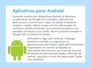 Aplicativos para Android
A grande maioria dos dispositivos Android já oferecem
os aplicativos do Google pré-instalados, desta forma
para acessar e sincronizar o Apps via celular é bastante
simples e rápido: efetue o login com as informações de
usuários e senhas existentes, que automaticamente o seu
aparelho sincroniza a sua conta. Assim é possível conectar o
Google Talk ou Gmail via celular.
            Utilizando o Apps pelo Android, o Google
            garante o controle e a segurança no
            gerenciamento dos dados, pelos administradores
            responsáveis em manter protegidas as
            informações da empresa, por meio de recursos
            de edições de documentos, dados, definição de
            senhas, requisitos e níveis de seguranças. Saiba
            mais detalhes!
 