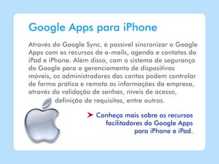 Google Apps para iPhone
Através do Google Sync, é possível sincronizar o Google
Apps com os recursos de e-mails, agenda e contatos do
iPad e iPhone. Além disso, com o sistema de segurança
do Google para o gerenciamento de dispositivos
móveis, os administradores das contas podem controlar
de forma prática e remota as informações da empresa,
através da validação de senhas, níveis de acesso,
         definição de requisitos, entre outros.

                     Conheça mais sobre os recursos
                       facilitadores do Google Apps
                                 para iPhone e iPad.
 