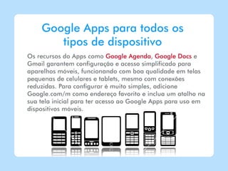 Google Apps para todos os
       tipos de dispositivo
Os recursos do Apps como Google Agenda, Google Docs e
Gmail garantem configuração e acesso simplificado para
aparelhos móveis, funcionando com boa qualidade em telas
pequenas de celulares e tablets, mesmo com conexões
reduzidas. Para configurar é muito simples, adicione
Google.com/m como endereço favorito e inclua um atalho na
sua tela inicial para ter acesso ao Google Apps para uso em
dispositivos móveis.
 