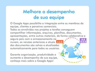 Melhore o desempenho
              de sua equipe
O Google Apps possibilita a integração entre os membros da
equipe, clientes e parceiros comerciais.
Todos os envolvidos nos projetos e tarefas conseguem
compartilhar informações, arquivos, planilhas, documentos,
apresentações, entre outros materiais, de forma colaborativa e
segura pois com o armazenamento na
nuvem, as versões anteriores e atuais
dos documentos são salvas e atualizadas
automaticamente para todos os usuários.

Garanta organização, produtividade e
aumente o desempenho de sua equipe,
conheça mais sobre o Google Apps!
 