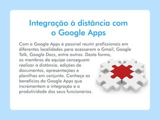 Integração à distância com
          o Google Apps
Com o Google Apps é possível reunir profissionais em
diferentes localidades para acessarem o Gmail, Google
Talk, Google Docs, entre outros. Desta forma,
os membros da equipe conseguem
realizar à distância, edições de
documentos, apresentações e
planilhas em conjunto. Conheça os
benefícios do Google Apps que
incrementam a integração e a
produtividade dos seus funcionários.
 