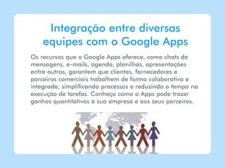 Integração entre diversas
    equipes com o Google Apps
Os recursos que o Google Apps oferece, como chats de
mensagens, e-mails, agenda, planilhas, apresentações
entre outros, garantem que clientes, fornecedores e
parceiros comerciais trabalhem de forma colaborativa e
integrada, simplificando processos e reduzindo o tempo na
execução de tarefas. Conheça como o Apps pode trazer
ganhos quantitativos à sua empresa e aos seus parceiros.
 