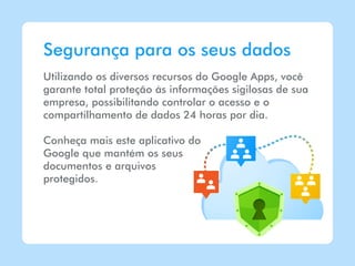 Segurança para os seus dados
Utilizando os diversos recursos do Google Apps, você
garante total proteção às informações sigilosas de sua
empresa, possibilitando controlar o acesso e o
compartilhamento de dados 24 horas por dia.

Conheça mais este aplicativo do
Google que mantém os seus
documentos e arquivos
protegidos.
 