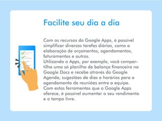 Facilite seu dia a dia

Com os recursos do Google Apps, é possível
simplificar diversas tarefas diárias, como a
elaboração de orçamentos, agendamentos,
faturamentos e outros.
Utilizando o Apps, por exemplo, você compar-
tilha uma só planilha de balanço financeiro no
Google Docs e recebe através do Google
Agenda, sugestões de dias e horários para o
agendamento de reuniões entre a equipe.
Com estas ferramentas que o Google Apps
oferece, é possível aumentar o seu rendimento
e o tempo livre.
 