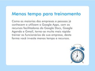 Menos tempo para treinamento
Como as maiorias das empresas e pessoas já
conhecem e utilizam o Google Apps, com os
recursos facilitadores do Google Docs, Google
Agenda e Gmail, torna-se muito mais rápido
treinar os funcionários de sua empresa, desta
forma você investe menos tempo e recursos.
 