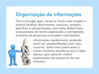 Organização de informações
Com o Google Apps, torna-se muito mais simples e
prático localizar documentos, arquivos, projetos,
planilhas e apresentações, pois estes dados ficam
armazenados de forma organizada e centralizada,
e através de pesquisas avançadas você localiza
            informações rapidamente, podendo
            assim ser compartilhadas com mais
            usuários. Saiba mais sobre estes e
            outros inúmeros benefícios que o Apps
            oferece para garantir melhor
            organização aos processos de sua
            empresa.
 