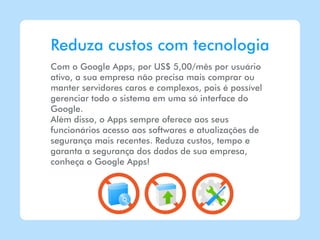 Reduza custos com tecnologia
Com o Google Apps, por US$ 5,00/mês por usuário
ativo, a sua empresa não precisa mais comprar ou
manter servidores caros e complexos, pois é possível
gerenciar todo o sistema em uma só interface do
Google.
Além disso, o Apps sempre oferece aos seus
funcionários acesso aos softwares e atualizações de
segurança mais recentes. Reduza custos, tempo e
garanta a segurança dos dados de sua empresa,
conheça o Google Apps!
 