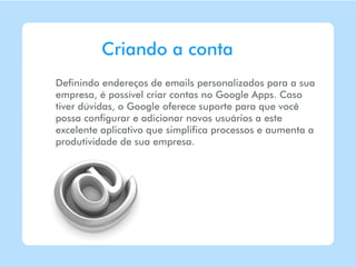 Criando a conta
Definindo endereços de emails personalizados para a sua
empresa, é possível criar contas no Google Apps. Caso
tiver dúvidas, o Google oferece suporte para que você
possa configurar e adicionar novos usuários a este
excelente aplicativo que simplifica processos e aumenta a
produtividade de sua empresa.
 