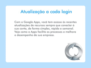 Atualização a cada login

Com o Google Apps, você tem acesso às recentes
atualizações de recursos sempre que conectar à
sua conta, de forma simples, rápida e semanal.
Veja como o Apps facilita os processos e melhora
o desempenho de sua empresa.
 