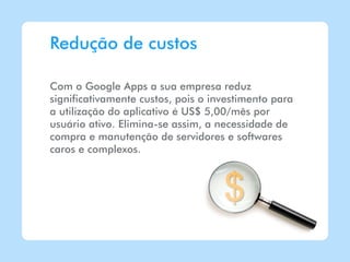 Redução de custos

Com o Google Apps a sua empresa reduz
significativamente custos, pois o investimento para
a utilização do aplicativo é US$ 5,00/mês por
usuário ativo. Elimina-se assim, a necessidade de
compra e manutenção de servidores e softwares
caros e complexos.
 