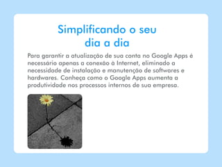 Simplificando o seu
               dia a dia
Para garantir a atualização de sua conta no Google Apps é
necessário apenas a conexão à Internet, eliminado a
necessidade de instalação e manutenção de softwares e
hardwares. Conheça como o Google Apps aumenta a
produtividade nos processos internos de sua empresa.
 