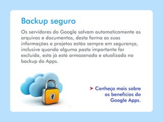 Backup seguro
Os servidores do Google salvam automaticamente os
arquivos e documentos, desta forma as suas
informações e projetos estão sempre em segurança,
inclusive quando alguma pasta importante for
excluída, esta já está armazenada e atualizada no
backup do Apps.




                              Conheça mais sobre
                                 os benefícios do
                                   Google Apps.
 