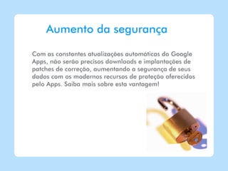 Aumento da segurança

Com as constantes atualizações automáticas do Google
Apps, não serão precisos downloads e implantações de
patches de correção, aumentando a segurança de seus
dados com os modernos recursos de proteção oferecidos
pelo Apps. Saiba mais sobre esta vantagem!
 