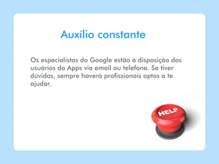 Auxílio constante

Os especialistas do Google estão à disposição dos
usuários do Apps via email ou telefone. Se tiver
dúvidas, sempre haverá profissionais aptos a te
ajudar.
 