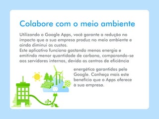 Colabore com o meio ambiente
Utilizando o Google Apps, você garante a redução no
impacto que a sua empresa produz no meio ambiente e
ainda diminui os custos.
Este aplicativo funciona gastando menos energia e
emitindo menor quantidade de carbono, comparando-se
aos servidores internos, devido os centros de eficiência
                          energética garantidos pelo
                          Google. Conheça mais este
                          benefício que o Apps oferece
                          à sua empresa.
 
