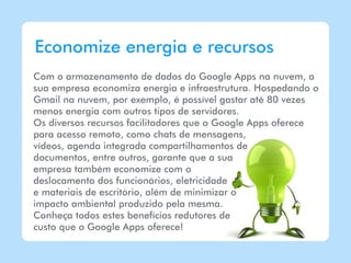 Economize energia e recursos
Com o armazenamento de dados do Google Apps na nuvem, a
sua empresa economiza energia e infraestrutura. Hospedando o
Gmail na nuvem, por exemplo, é possível gastar até 80 vezes
menos energia com outros tipos de servidores.
Os diversos recursos facilitadores que o Google Apps oferece
para acesso remoto, como chats de mensagens,
vídeos, agenda integrada compartilhamentos de
documentos, entre outros, garante que a sua
empresa também economize com o
deslocamento dos funcionários, eletricidade
e materiais de escritório, além de minimizar o
impacto ambiental produzido pela mesma.
Conheça todos estes benefícios redutores de
custo que o Google Apps oferece!
 