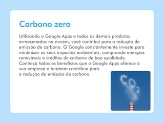 Carbono zero
Utilizando o Google Apps e todos os demais produtos
armazenados na nuvem, você contribui para a redução da
emissão de carbono. O Google constantemente investe para
minimizar os seus impactos ambientais, comprando energias
renováveis e créditos de carbono de boa qualidade.
Conheça todos os benefícios que o Google Apps oferece à
sua empresa e também contribua para
a redução da emissão de carbono.
 