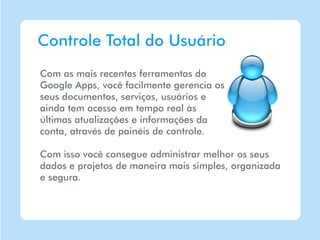 Controle Total do Usuário
Com as mais recentes ferramentas do
Google Apps, você facilmente gerencia os
seus documentos, serviços, usuários e
ainda tem acesso em tempo real às
últimas atualizações e informações da
conta, através de painéis de controle.

Com isso você consegue administrar melhor os seus
dados e projetos de maneira mais simples, organizada
e segura.
 