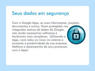 Seus dados em segurança
Com o Google Apps, as suas informações, projetos,
documentos e outros, ficam protegidos nos
integrados centros de dados do Google,
não sendo necessários softwares e
hardwares mais complexos. Utilizando o
Apps, você reduz os riscos no sistema e
aumenta a produtividade da sua empresa.
Melhore o desempenho de seus processos
com o Apps!
 