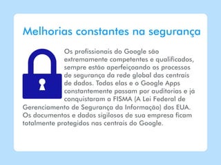 Melhorias constantes na segurança
             Os profissionais do Google são
             extremamente competentes e qualificados,
             sempre estão aperfeiçoando os processos
             de segurança da rede global das centrais
             de dados. Todas elas e o Google Apps
             constantemente passam por auditorias e já
             conquistaram a FISMA (A Lei Federal de
Gerenciamento de Segurança da Informação) dos EUA.
Os documentos e dados sigilosos de sua empresa ficam
totalmente protegidos nas centrais do Google.
 