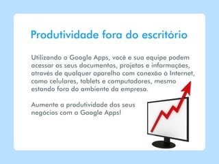 Produtividade fora do escritório
Utilizando o Google Apps, você e sua equipe podem
acessar os seus documentos, projetos e informações,
através de qualquer aparelho com conexão à Internet,
como celulares, tablets e computadores, mesmo
estando fora do ambiente da empresa.

Aumente a produtividade dos seus
negócios com o Google Apps!
 