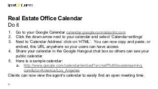 01
Real Estate Office Calendar
Do it
1. Go to your Google Calendar calendar.google.com/a/sprint.com
2. Click the down arrow next to your calendar and select ‘Calendar settings’
3. Next to ‘Calendar Address’ click on ‘HTML’. You can now copy and paste, or
embed, this URL anywhere so your users can have access
4. Share your calendar in the Google Hangout chat box so others can see your
public calendar
5. Here is a sample calendar:
a. http://www.google.com/calendar/embed?src=jeff%40boostelearning.
com&ctz=America/Los_Angeles
Clients can now view the agent’s calendar to easily find an open meeting time.
 
