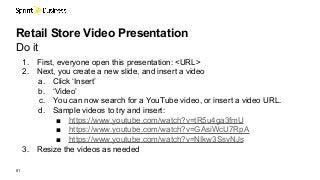 1. First, everyone open this presentation: <URL>
2. Next, you create a new slide, and insert a video
a. Click ‘Insert’
b. ‘Video’
c. You can now search for a YouTube video, or insert a video URL.
d. Sample videos to try and insert:
■ https://www.youtube.com/watch?v=tR5u4ga3fmU
■ https://www.youtube.com/watch?v=GAsiWcU7RpA
■ https://www.youtube.com/watch?v=NIkw3SsvNJs
3. Resize the videos as needed
01
Retail Store Video Presentation
Do it
 