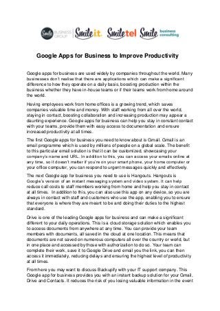 Google Apps for Business to Improve Productivity
Google apps for business are used widely by companies throughout the world. Many
businesses don’t realise that there are applications which can make a significant
difference to how they operate on a daily basis, boosting production within the
business whether they have in-house teams or if their teams work from home around
the world.
Having employees work from home offices is a growing trend, which saves
companies valuable time and money. With staff working from all over the world,
staying in contact, boosting collaboration and increasing production may appear a
daunting experience. Google apps for business can help you stay in constant contact
with your teams, provide them with easy access to documentation and ensure
increased productivity at all times.
The first Google apps for business you need to know about is Gmail. Gmail is an
email programme which is used by millions of people on a global scale. The benefit
to this particular email solution is that it can be customized, showcasing your
company’s name and URL. In addition to this, you can access your emails online at
any time, so it doesn’t matter if you’re on your smart phone, your home computer or
your office computer, you can respond to urgent messages quickly and effectively.
The next Google app for business you need to use is Hangouts. Hangouts is
Google’s version of an instant messaging system and video system. It can help
reduce call costs to staff members working from home and help you stay in contact
at all times. In addition to this, you can also use this app on any device, so you are
always in contact with staff and customers who use the app, enabling you to ensure
that everyone is where they are meant to be and doing their duties to the highest
standard.
Drive is one of the leading Google apps for business and can make a significant
different to your daily operations. This is a cloud storage solution which enables you
to access documents from anywhere at any time. You can provide your team
members with documents, all saved in the cloud at one location. This means that
documents are not saved on numerous computers all over the country or world, but
in one place and accessed by those with authorization to do so. Your team can
complete their work, save it to Google Drive and email you the link, you can then
access it immediately, reducing delays and ensuring the highest level of productivity
at all times.
From here you may want to discuss Backupify with your IT support company. This
Google app for business provides you with an instant backup solution for your Gmail,
Drive and Contacts. It reduces the risk of you losing valuable information in the event
 