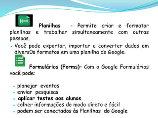 Planilhas - Permite criar e formatar
planilhas e trabalhar simultaneamente com outras
pessoas.
● Você pode exportar, importar e converter dados em
divers0s formatos em uma planilha do Google.
Formulários (Forms)– Com o Google Formulários
você pode:
● planejar eventos
● enviar pesquisas
● aplicar testes aos alunos
● colher informações de modo direto e fácil
● podem ser conectados às Planilhas do Google
 