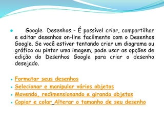 ● Google Desenhos - É possível criar, compartilhar
e editar desenhos on-line facilmente com o Desenhos
Google. Se você estiver tentando criar um diagrama ou
gráfico ou pintar uma imagem, pode usar as opções de
edição do Desenhos Google para criar o desenho
desejado.
● Formatar seus desenhos
● Selecionar e manipular vários objetos
● Movendo, redimensionando e girando objetos
● Copiar e colar Alterar o tamanho de seu desenho
 