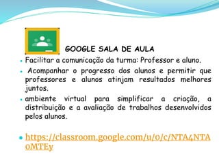 GOOGLE SALA DE AULA
● Facilitar a comunicação da turma: Professor e aluno.
● Acompanhar o progresso dos alunos e permitir que
professores e alunos atinjam resultados melhores
juntos.
● ambiente virtual para simplificar a criação, a
distribuição e a avaliação de trabalhos desenvolvidos
pelos alunos.
● https://classroom.google.com/u/0/c/NTA4NTA
0MTEy
 