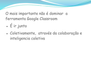O mais importante não é dominar a
ferramenta Google Classroom
● É ir junto
● Coletivamente, através da colaboração e
inteligencia coletiva
 