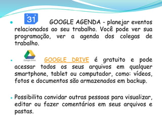 ● GOOGLE AGENDA - planejar eventos
relacionados ao seu trabalho. Você pode ver sua
programação, ver a agenda dos colegas de
trabalho.
● GOOGLE DRIVE é gratuito e pode
acessar todos os seus arquivos em qualquer
smartphone, tablet ou computador, como: vídeos,
fotos e documentos são armazenados em backup.
● Possibilita convidar outras pessoas para visualizar,
editar ou fazer comentários em seus arquivos e
pastas.
 