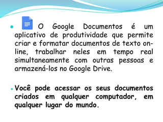 ● O Google Documentos é um
aplicativo de produtividade que permite
criar e formatar documentos de texto on-
line, trabalhar neles em tempo real
simultaneamente com outras pessoas e
armazená-los no Google Drive.
●Você pode acessar os seus documentos
criados em qualquer computador, em
qualquer lugar do mundo.
 