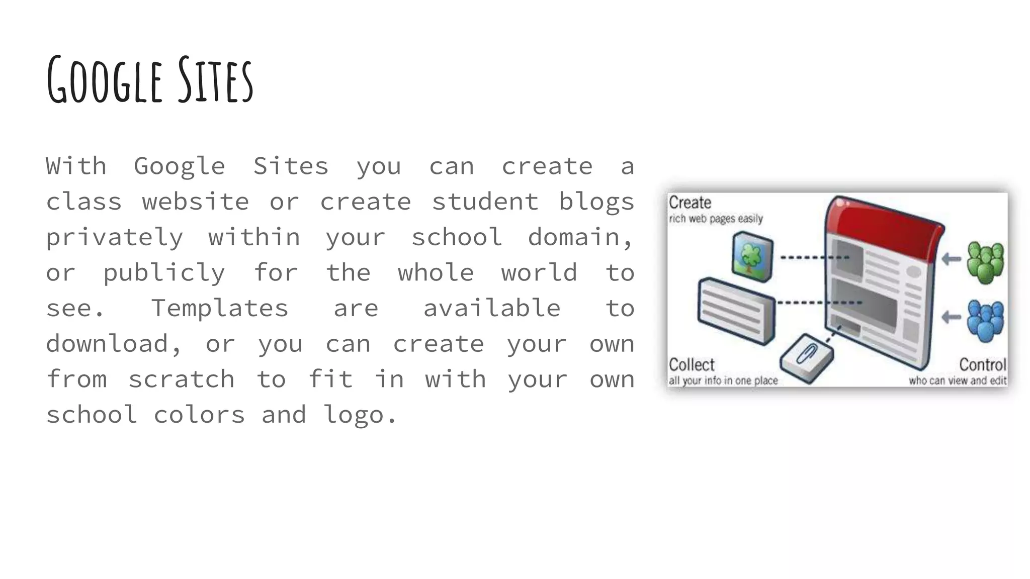 Google Sites
With Google Sites you can create a
class website or create student blogs
privately within your school domain,
or publicly for the whole world to
see. Templates are available to
download, or you can create your own
from scratch to fit in with your own
school colors and logo.
 