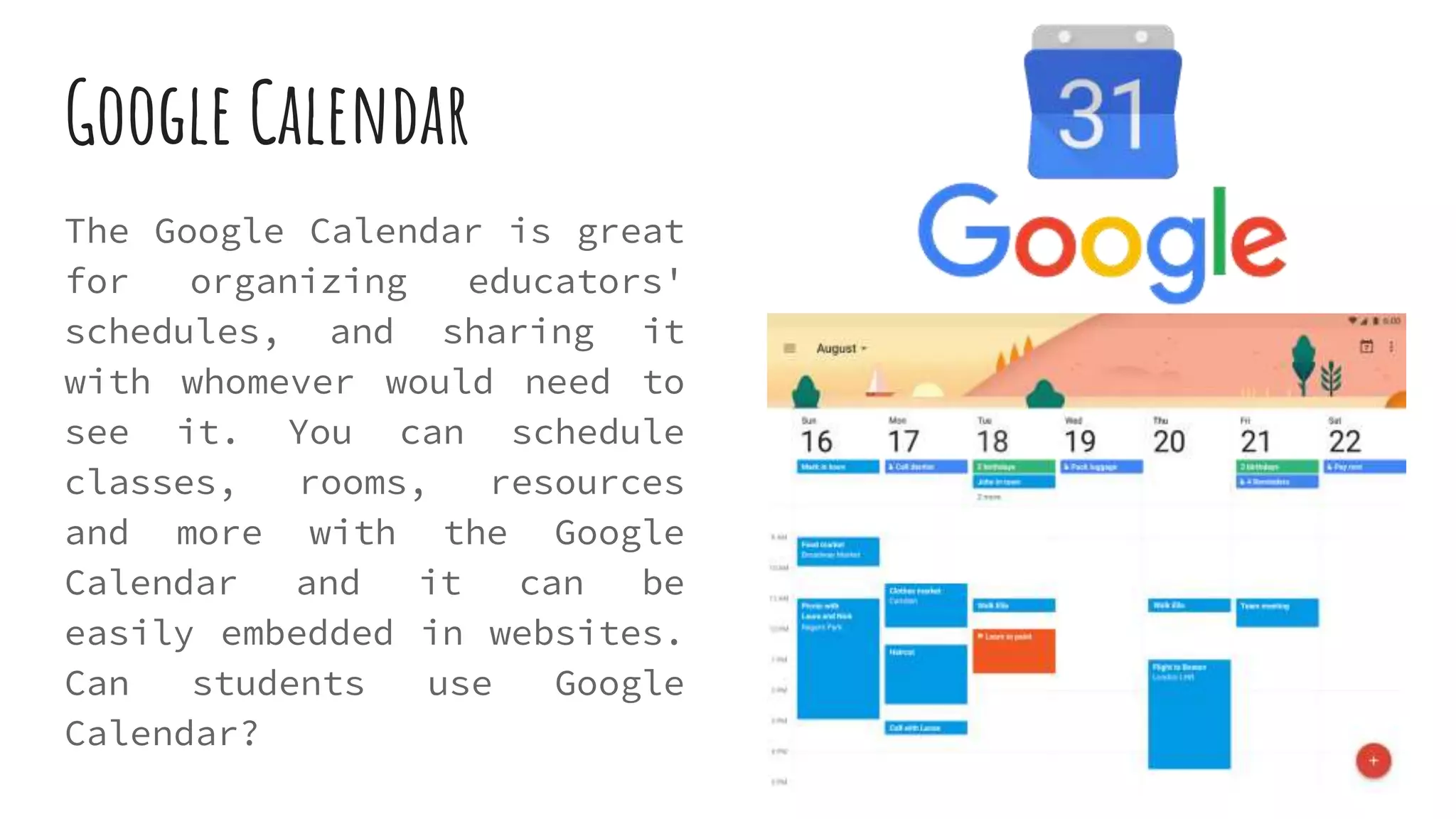 Google Calendar
The Google Calendar is great
for organizing educators'
schedules, and sharing it
with whomever would need to
see it. You can schedule
classes, rooms, resources
and more with the Google
Calendar and it can be
easily embedded in websites.
Can students use Google
Calendar?
 