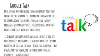 Google Talk
It is a voice and text based communication tool that
allows to you to make free computer to computer calls
to other Google Talk users. You can send instant
messages, set status updates, transfer files, and host
conference calls with multiple people.
It is fully integrated within Gmail so that if you see
your contacts are online, it is quick and easy to start
chatting or talking to them. Video chat is possible, but
only after you download the video chat plug-in,
 