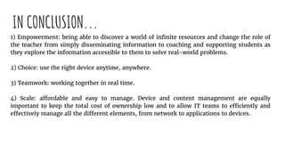 IN CONCLUSION...
1) Empowerment: being able to discover a world of infinite resources and change the role of
the teacher from simply disseminating information to coaching and supporting students as
they explore the information accessible to them to solve real-world problems.
2) Choice: use the right device anytime, anywhere.
3) Teamwork: working together in real time.
4) Scale: affordable and easy to manage. Device and content management are equally
important to keep the total cost of ownership low and to allow IT teams to efficiently and
effectively manage all the different elements, from network to applications to devices.
 