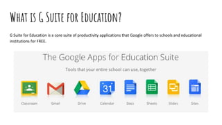 What is G Suite for Education?
G Suite for Education is a core suite of productivity applications that Google offers to schools and educational
institutions for FREE.
 