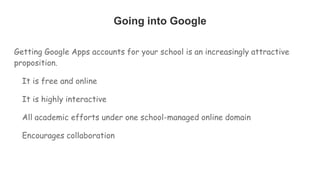 Going into Google
Getting Google Apps accounts for your school is an increasingly attractive
proposition.
It is free and online
It is highly interactive
All academic efforts under one school-managed online domain
Encourages collaboration
 